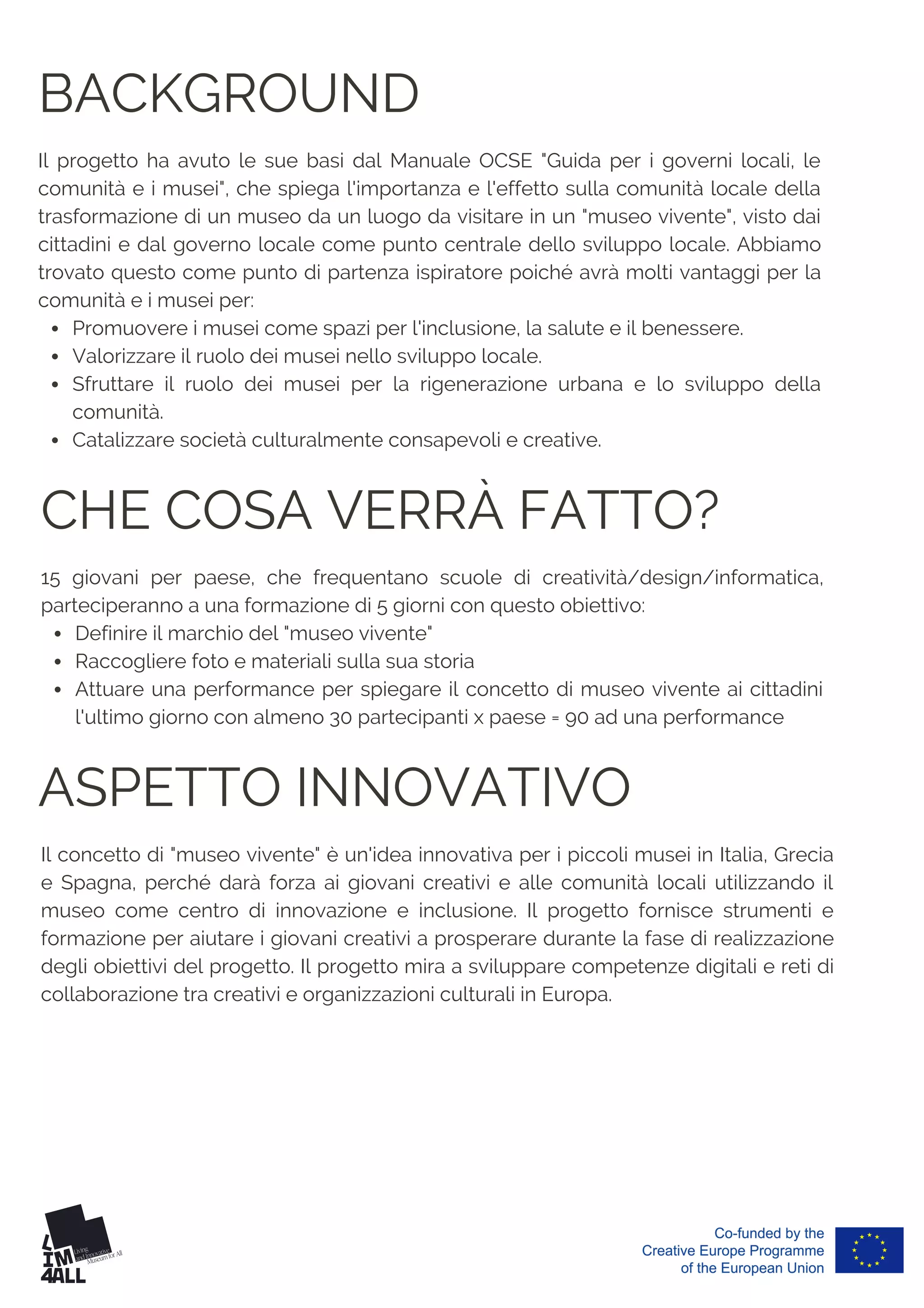 BACKGROUND
Promuovere i musei come spazi per l'inclusione, la salute e il benessere.
Valorizzare il ruolo dei musei nello sviluppo locale.
Sfruttare il ruolo dei musei per la rigenerazione urbana e lo sviluppo della
comunità.
Catalizzare società culturalmente consapevoli e creative.
Il progetto ha avuto le sue basi dal Manuale OCSE "Guida per i governi locali, le
comunità e i musei", che spiega l'importanza e l'effetto sulla comunità locale della
trasformazione di un museo da un luogo da visitare in un "museo vivente", visto dai
cittadini e dal governo locale come punto centrale dello sviluppo locale. Abbiamo
trovato questo come punto di partenza ispiratore poiché avrà molti vantaggi per la
comunità e i musei per:
ASPETTO INNOVATIVO
Il concetto di "museo vivente" è un'idea innovativa per i piccoli musei in Italia, Grecia
e Spagna, perché darà forza ai giovani creativi e alle comunità locali utilizzando il
museo come centro di innovazione e inclusione. Il progetto fornisce strumenti e
formazione per aiutare i giovani creativi a prosperare durante la fase di realizzazione
degli obiettivi del progetto. Il progetto mira a sviluppare competenze digitali e reti di
collaborazione tra creativi e organizzazioni culturali in Europa.
CHE COSA VERRÀ FATTO?
Definire il marchio del "museo vivente"
Raccogliere foto e materiali sulla sua storia
Attuare una performance per spiegare il concetto di museo vivente ai cittadini
l'ultimo giorno con almeno 30 partecipanti x paese = 90 ad una performance
15 giovani per paese, che frequentano scuole di creatività/design/informatica,
parteciperanno a una formazione di 5 giorni con questo obiettivo:
 