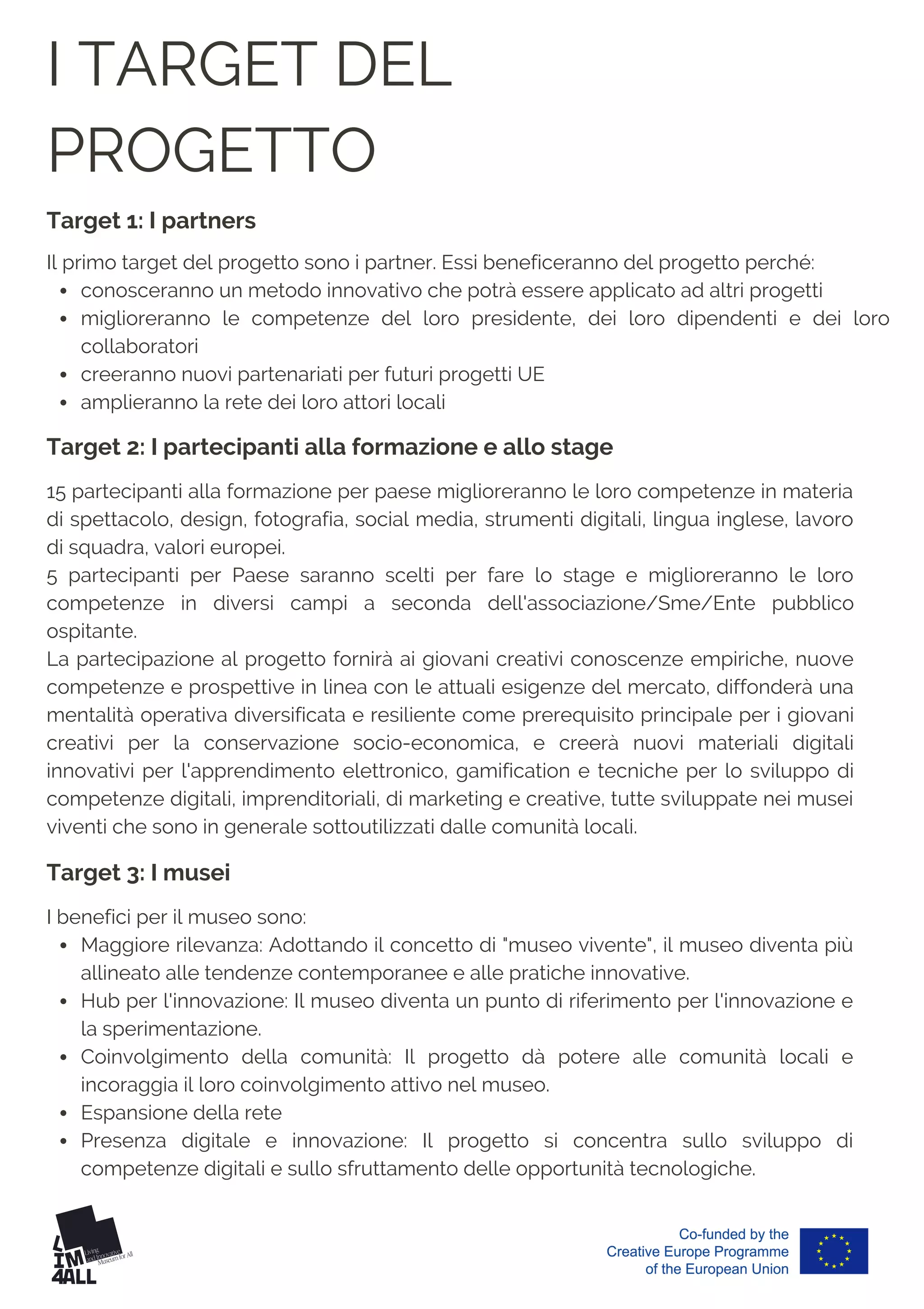 I TARGET DEL
PROGETTO
15 partecipanti alla formazione per paese miglioreranno le loro competenze in materia
di spettacolo, design, fotografia, social media, strumenti digitali, lingua inglese, lavoro
di squadra, valori europei.
5 partecipanti per Paese saranno scelti per fare lo stage e miglioreranno le loro
competenze in diversi campi a seconda dell'associazione/Sme/Ente pubblico
ospitante.
La partecipazione al progetto fornirà ai giovani creativi conoscenze empiriche, nuove
competenze e prospettive in linea con le attuali esigenze del mercato, diffonderà una
mentalità operativa diversificata e resiliente come prerequisito principale per i giovani
creativi per la conservazione socio-economica, e creerà nuovi materiali digitali
innovativi per l'apprendimento elettronico, gamification e tecniche per lo sviluppo di
competenze digitali, imprenditoriali, di marketing e creative, tutte sviluppate nei musei
viventi che sono in generale sottoutilizzati dalle comunità locali.
conosceranno un metodo innovativo che potrà essere applicato ad altri progetti
miglioreranno le competenze del loro presidente, dei loro dipendenti e dei loro
collaboratori
creeranno nuovi partenariati per futuri progetti UE
amplieranno la rete dei loro attori locali
Il primo target del progetto sono i partner. Essi beneficeranno del progetto perché:
Maggiore rilevanza: Adottando il concetto di "museo vivente", il museo diventa più
allineato alle tendenze contemporanee e alle pratiche innovative.
Hub per l'innovazione: Il museo diventa un punto di riferimento per l'innovazione e
la sperimentazione.
Coinvolgimento della comunità: Il progetto dà potere alle comunità locali e
incoraggia il loro coinvolgimento attivo nel museo.
Espansione della rete
Presenza digitale e innovazione: Il progetto si concentra sullo sviluppo di
competenze digitali e sullo sfruttamento delle opportunità tecnologiche.
I benefici per il museo sono:
Target 1: I partners
Target 2: I partecipanti alla formazione e allo stage
Target 3: I musei
 