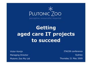 Getting
       aged care IT projects
            to succeed

Victor Konijn             ITAC09 conference
Managing Director                   Sydney
Plutonic Zoo Pty Ltd   Thursday 21 May 2009
 
