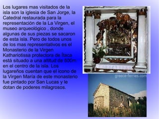 Los lugares mas visitados de la isla son la iglesia de San Jorge, la Catedral restaurada para la representación de la La Virgen, el museo arqueológico , donde algunas de sus piezas se sacaron de esta isla. Pero de todos unos de los mas representativos es el Monasterio de la Virgen Kathariotissa protectora de  Ítaca  está situado a una altitud de 600m en el centro de la isla. Los lugareños cuentan que el icono de la Virgen María de este monasterio fue pintado por San Lucas y le dotan de poderes milagrosos. 