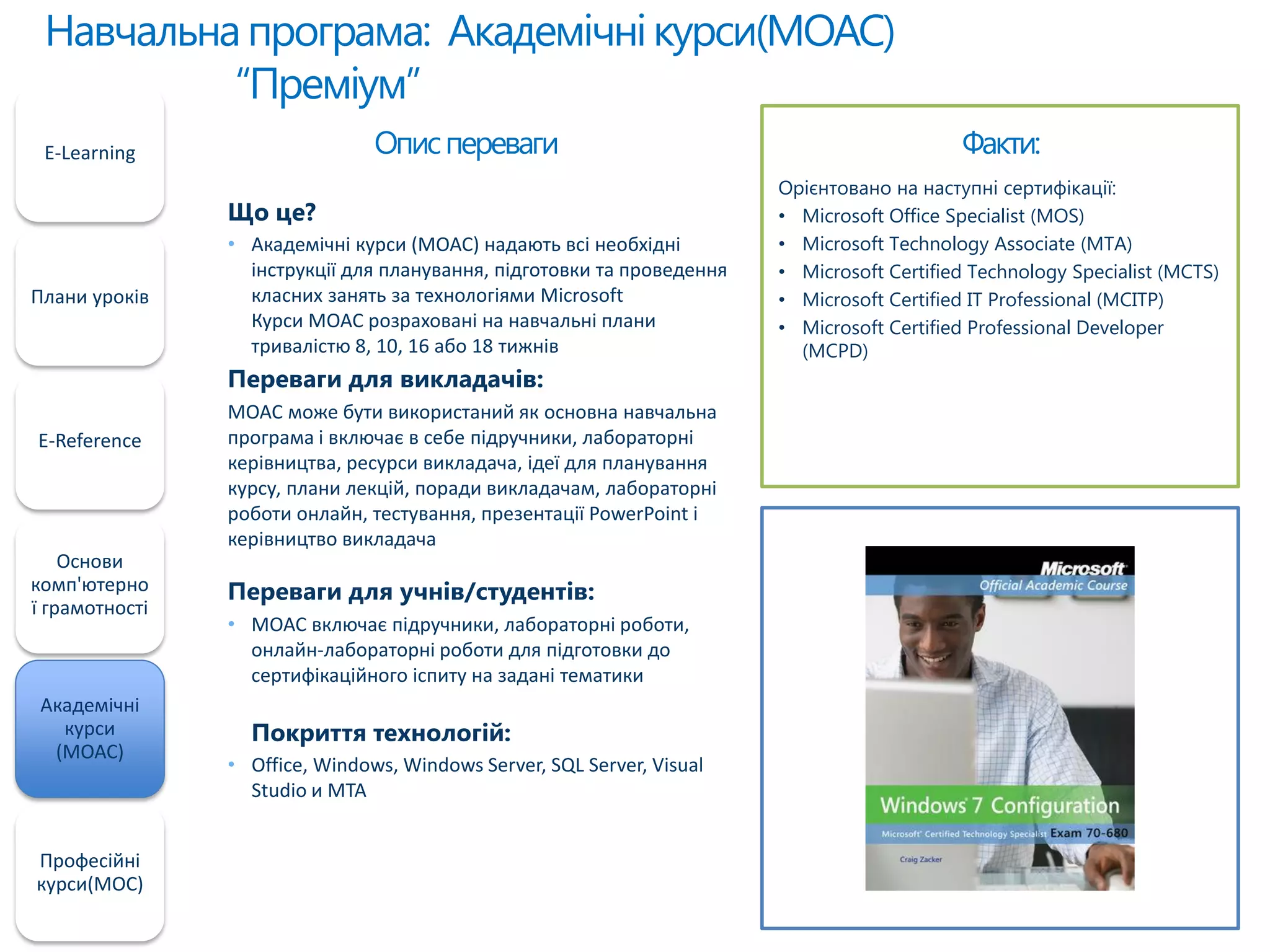 Навчальнапрограма: Академічнікурси(MOAC)
“Преміум”
E-Learning
Плани уроків
E-Reference
Основи
комп'ютерно
ї грамотності
Академічні
курси
(MOAC)
Професійні
курси(MOC)
Факти:
Орієнтовано на наступні сертифікації:
• Microsoft Office Specialist (MOS)
• Microsoft Technology Associate (MTA)
• Microsoft Certified Technology Specialist (MCTS)
• Microsoft Certified IT Professional (MCITP)
• Microsoft Certified Professional Developer
(MCPD)
Описпереваги
Що це?
• Академічні курси (MOAC) надають всі необхідні
інструкції для планування, підготовки та проведення
класних занять за технологіями Microsoft
Курси MOAC розраховані на навчальні плани
тривалістю 8, 10, 16 або 18 тижнів
Переваги для викладачів:
MOAC може бути використаний як основна навчальна
програма і включає в себе підручники, лабораторні
керівництва, ресурси викладача, ідеї для планування
курсу, плани лекцій, поради викладачам, лабораторні
роботи онлайн, тестування, презентації PowerPoint і
керівництво викладача
Переваги для учнів/студентів:
• MOAC включає підручники, лабораторні роботи,
онлайн-лабораторні роботи для підготовки до
сертифікаційного іспиту на задані тематики
Покриття технологій:
• Office, Windows, Windows Server, SQL Server, Visual
Studio и MTA
 