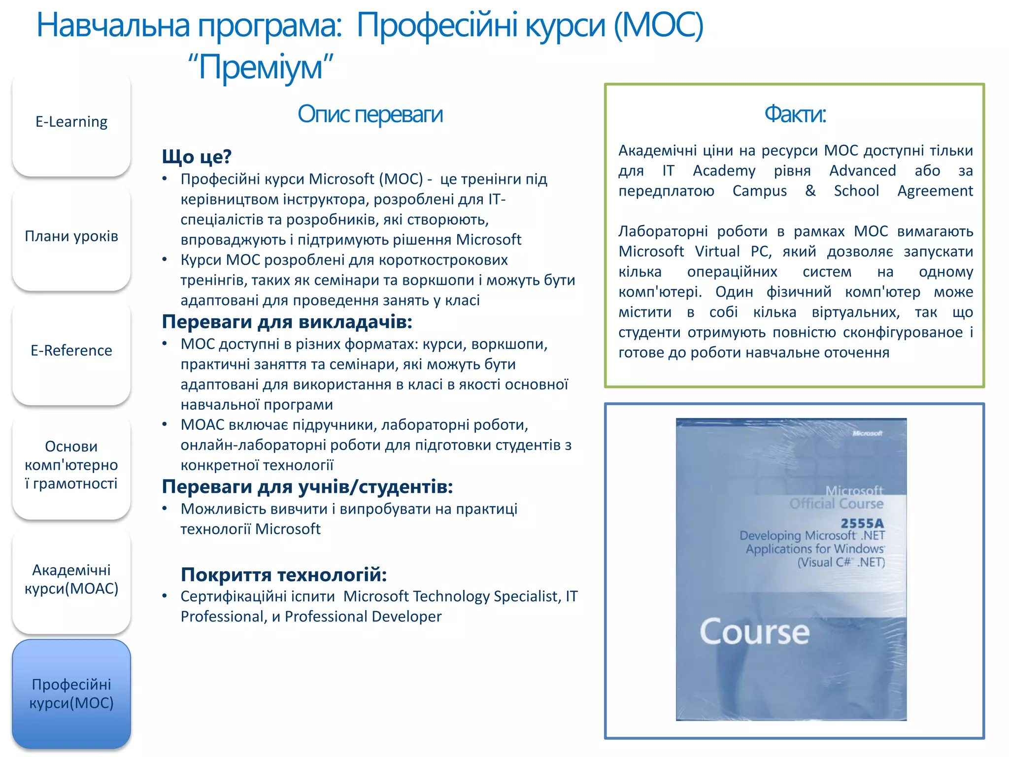 Навчальнапрограма: Професійнікурси(MOC)
“Преміум”
E-Learning
Плани уроків
E-Reference
Основи
комп'ютерно
ї грамотності
Академічні
курси(MOAC)
Професійні
курси(MOC)
Факти:
Академічні ціни на ресурси MOC доступні тільки
для IT Academy рівня Advanced або за
передплатою Campus & School Agreement
Лабораторні роботи в рамках MOC вимагають
Microsoft Virtual PC, який дозволяє запускати
кілька операційних систем на одному
комп'ютері. Один фізичний комп'ютер може
містити в собі кілька віртуальних, так що
студенти отримують повністю сконфігурованое і
готове до роботи навчальне оточення
Описпереваги
Що це?
• Професійні курси Microsoft (MOC) - це тренінги під
керівництвом інструктора, розроблені для ІТ-
спеціалістів та розробників, які створюють,
впроваджують і підтримують рішення Microsoft
• Курси MOC розроблені для короткострокових
тренінгів, таких як семінари та воркшопи і можуть бути
адаптовані для проведення занять у класі
Переваги для викладачів:
• MOC доступні в різних форматах: курси, воркшопи,
практичні заняття та семінари, які можуть бути
адаптовані для використання в класі в якості основної
навчальної програми
• MOAC включає підручники, лабораторні роботи,
онлайн-лабораторні роботи для підготовки студентів з
конкретної технології
Переваги для учнів/студентів:
• Можливість вивчити і випробувати на практиці
технології Microsoft
Покриття технологій:
• Сертифікаційні іспити Microsoft Technology Specialist, IT
Professional, и Professional Developer
 