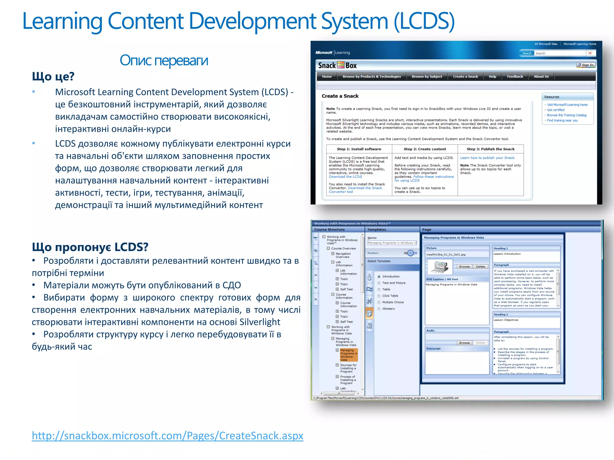 Learning Content DevelopmentSystem (LCDS)
http://snackbox.microsoft.com/Pages/CreateSnack.aspx
Описпереваги
Що це?
• Microsoft Learning Content Development System (LCDS) -
це безкоштовний інструментарій, який дозволяє
викладачам самостійно створювати високоякісні,
інтерактивні онлайн-курси
• LCDS дозволяє кожному публікувати електронні курси
та навчальні об'єкти шляхом заповнення простих
форм, що дозволяє створювати легкий для
налаштування навчальний контент - інтерактивні
активності, тести, ігри, тестування, анімації,
демонстрації та інший мультимедійний контент
Що пропонує LCDS?
• Розробляти і доставляти релевантний контент швидко та в
потрібні терміни
• Матеріали можуть бути опублікований в СДО
• Вибирати форму з широкого спектру готових форм для
створення електронних навчальних матеріалів, в тому числі
створювати інтерактивні компоненти на основі Silverlight
• Розробляти структуру курсу і легко перебудовувати її в
будь-який час
 