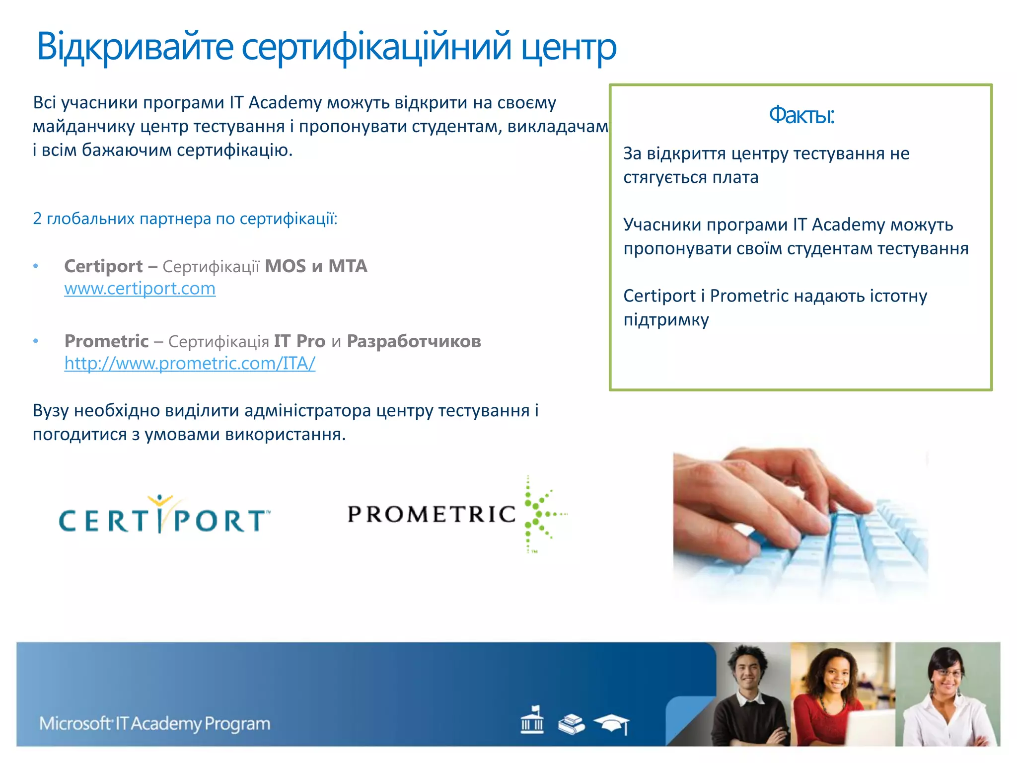Всі учасники програми IT Academy можуть відкрити на своєму
майданчику центр тестування і пропонувати студентам, викладачам
і всім бажаючим сертифікацію.
2 глобальних партнера по сертифікації:
• Certiport – Сертифікації MOS и MTA
www.certiport.com
• Prometric – Сертифікація IT Pro и Разработчиков
http://www.prometric.com/ITA/
Вузу необхідно виділити адміністратора центру тестування і
погодитися з умовами використання.
Відкривайте сертифікаційний центр
Факты:
За відкриття центру тестування не
стягується плата
Учасники програми IT Academy можуть
пропонувати своїм студентам тестування
Certiport і Prometric надають істотну
підтримку
 