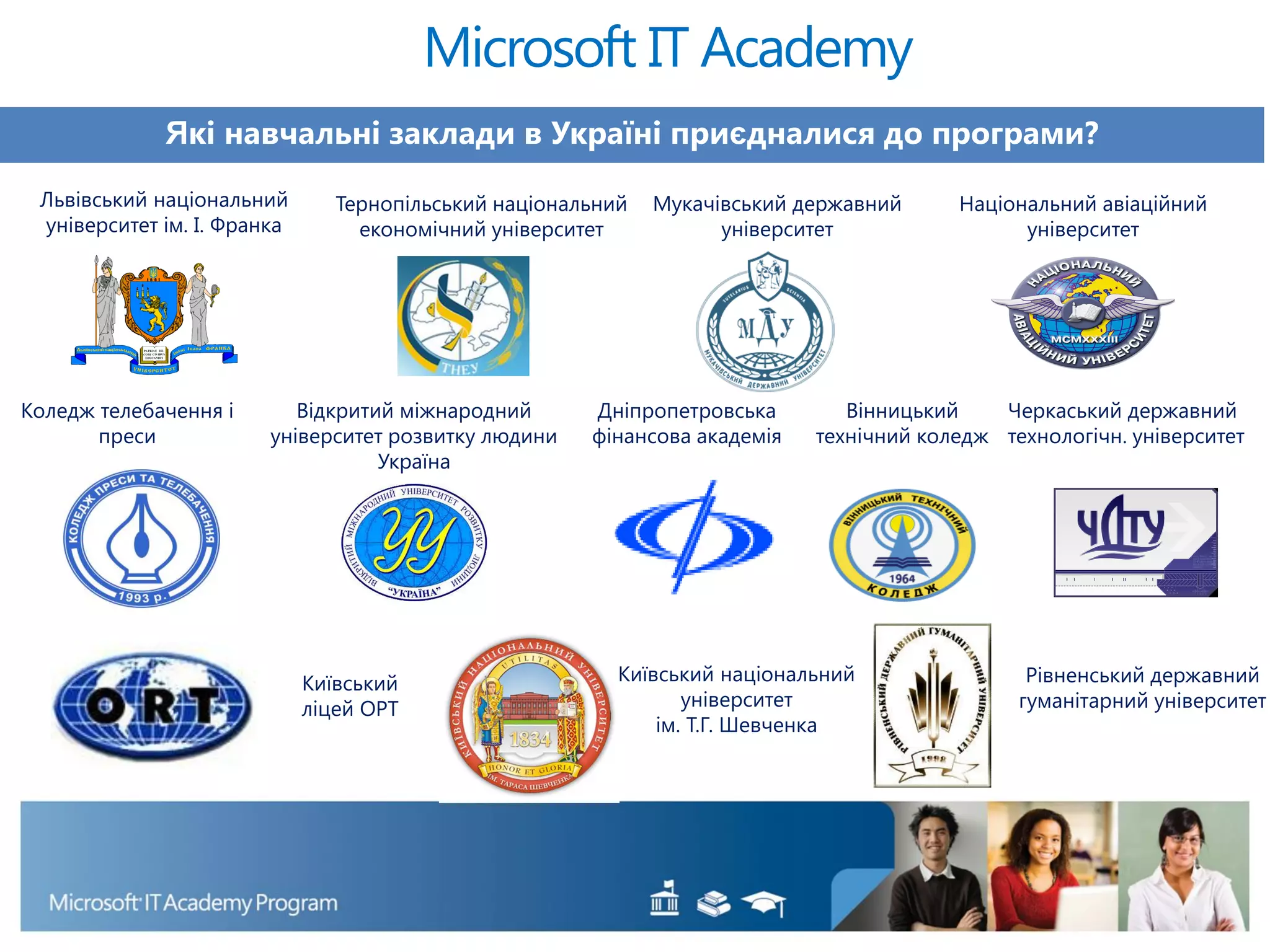 Які навчальні заклади в Україні приєдналися до програми?
Microsoft IT Academy
Львівський національний
університет ім. І. Франка
Тернопільський національний
економічний університет
Мукачівський державний
університет
Національний авіаційний
університет
Коледж телебачення і
преси
Відкритий міжнародний
університет розвитку людини
Україна
Дніпропетровська
фінансова академія
Вінницький
технічний коледж
Черкаський державний
технологічн. університет
Київський національний
університет
ім. Т.Г. Шевченка
Рівненський державний
гуманітарний університет
Київський
ліцей ОРТ
 