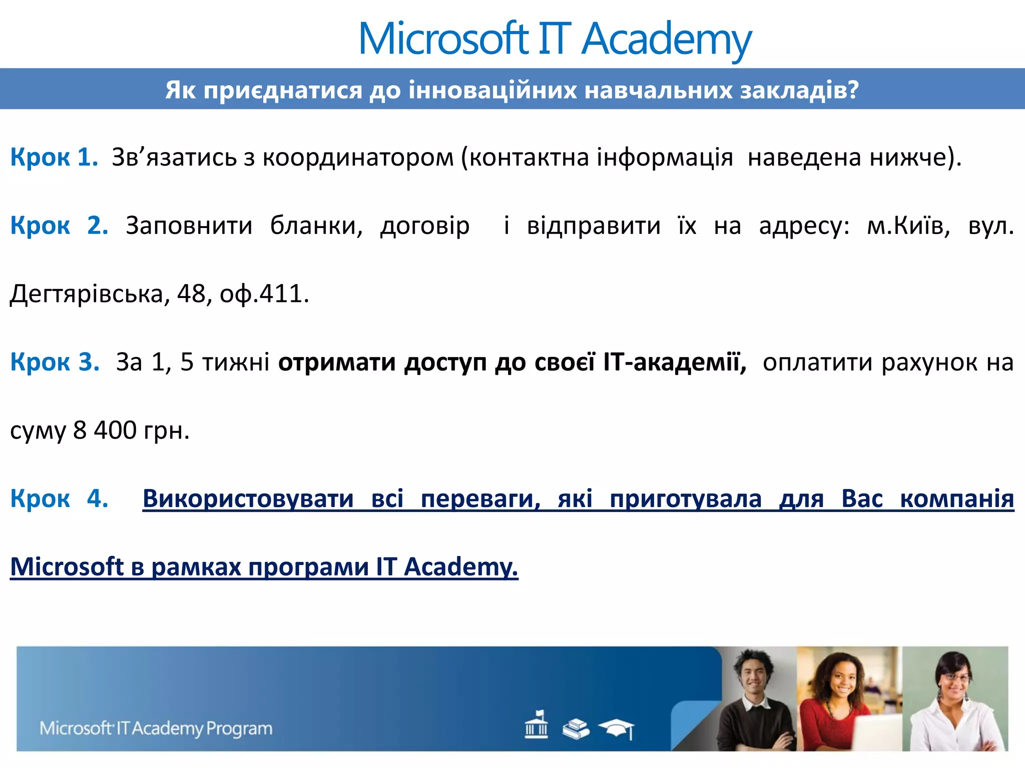 Як приєднатися до інноваційних навчальних закладів?
Крок 1. Зв’язатись з координатором (контактна інформація наведена нижче).
Крок 2. Заповнити бланки, договір і відправити їх на адресу: м.Київ, вул.
Дегтярівська, 48, оф.411.
Крок 3. За 1, 5 тижні отримати доступ до своєї ІТ-академії, оплатити рахунок на
суму 8 400 грн.
Крок 4. Використовувати всі переваги, які приготувала для Вас компанія
Microsoft в рамках програми IT Academy.
Microsoft IT Academy
 
