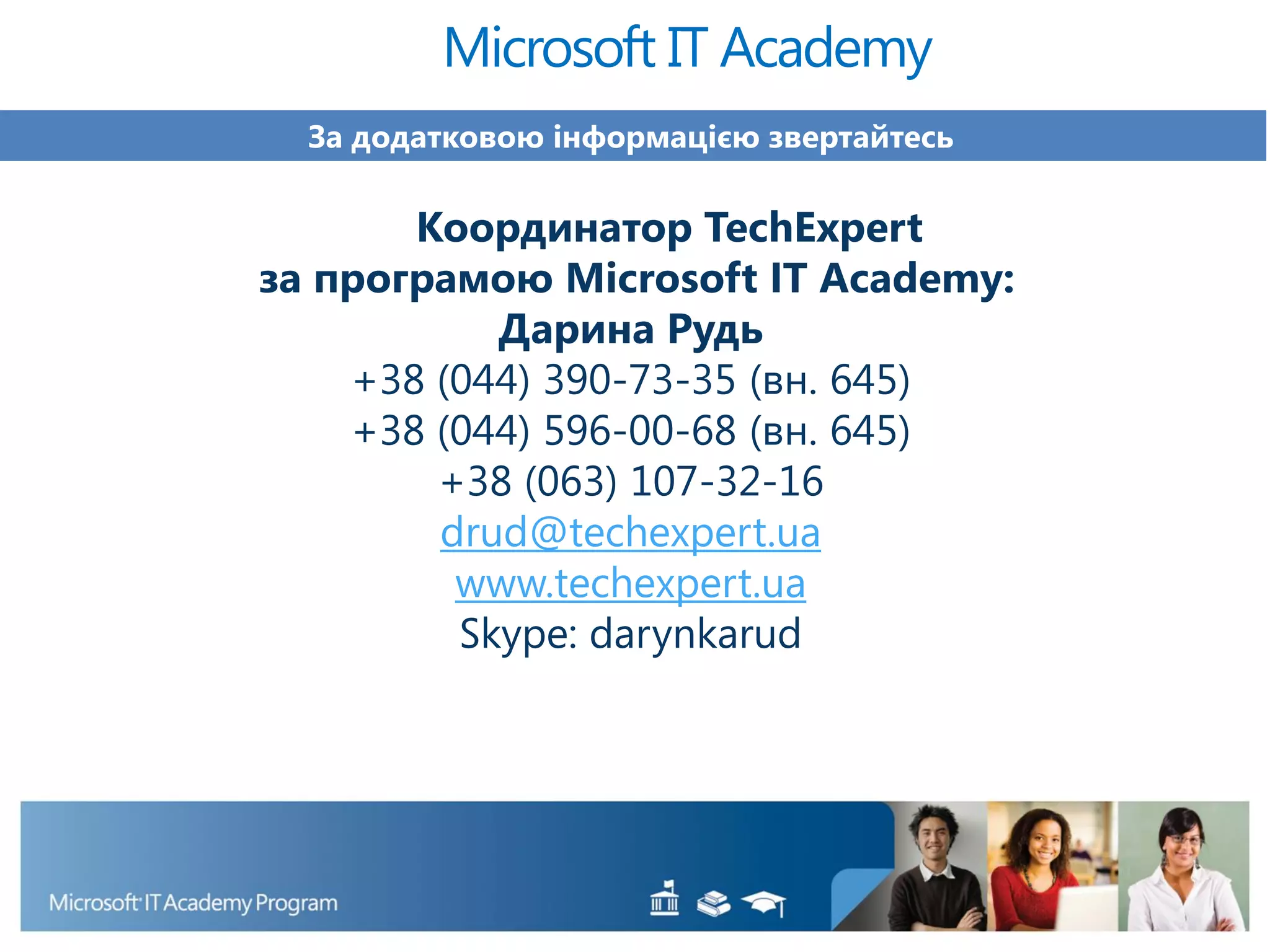 За додатковою інформацією звертайтесь
Координатор TechExpert
за програмою Microsoft IT Academy:
Дарина Рудь
+38 (044) 390-73-35 (вн. 645)
+38 (044) 596-00-68 (вн. 645)
+38 (063) 107-32-16
drud@techexpert.ua
www.techexpert.ua
Skype: darynkarud
Microsoft IT Academy
 