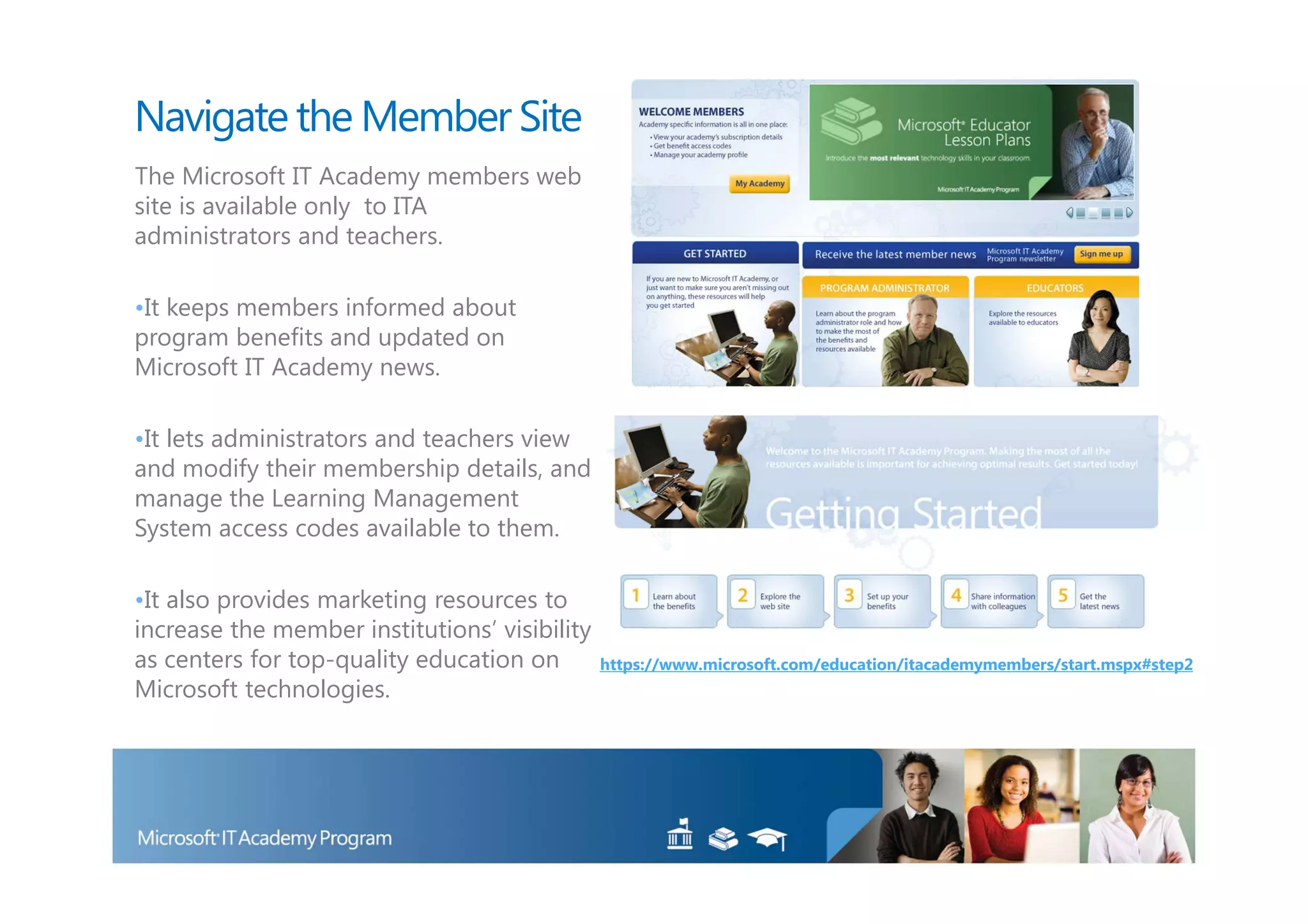 Navigate the Member Site
The Microsoft IT Academy members web
site is available only to ITA
administrators and teachers.

•It keeps members informed about
program benefits and updated on
Microsoft IT Academy news.

•It lets administrators and teachers view
and modify their membership details, and
manage the Learning Management
System access codes available to them.

•It also provides marketing resources to
increase the member institutions’ visibility
as centers for top-quality education on        https://www.microsoft.com/education/itacademymembers/start.mspx#step2
Microsoft technologies.
 