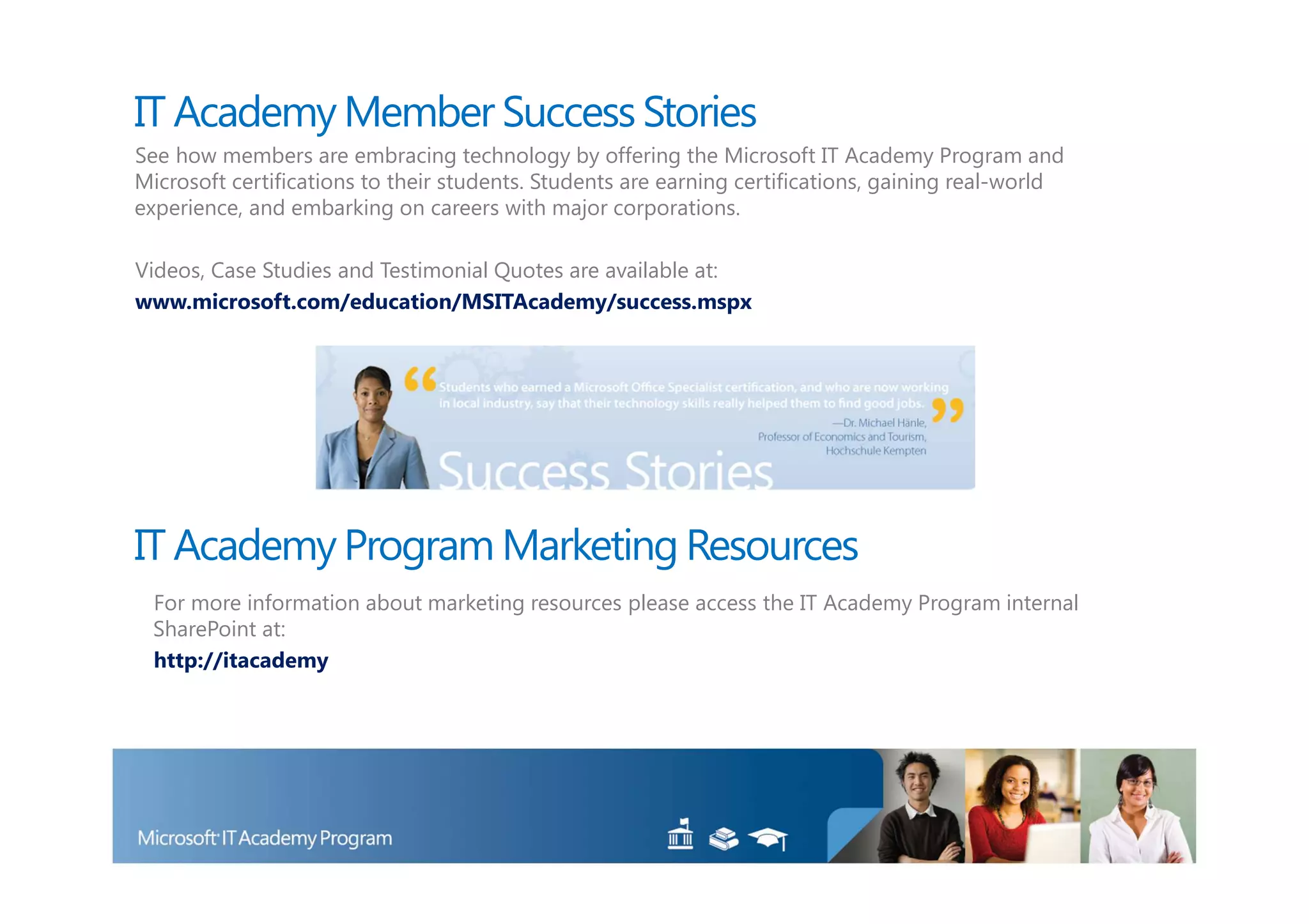 IT Academy Member Success Stories
See how members are embracing technology by offering the Microsoft IT Academy Program and
Microsoft certifications to their students. Students are earning certifications, gaining real-world
experience, and embarking on careers with major corporations.

Videos, Case Studies and Testimonial Quotes are available at:
www.microsoft.com/education/MSITAcademy/success.mspx




IT Academy Program Marketing Resources
 For more information about marketing resources please access the IT Academy Program internal
 SharePoint at:
 http://itacademy
 