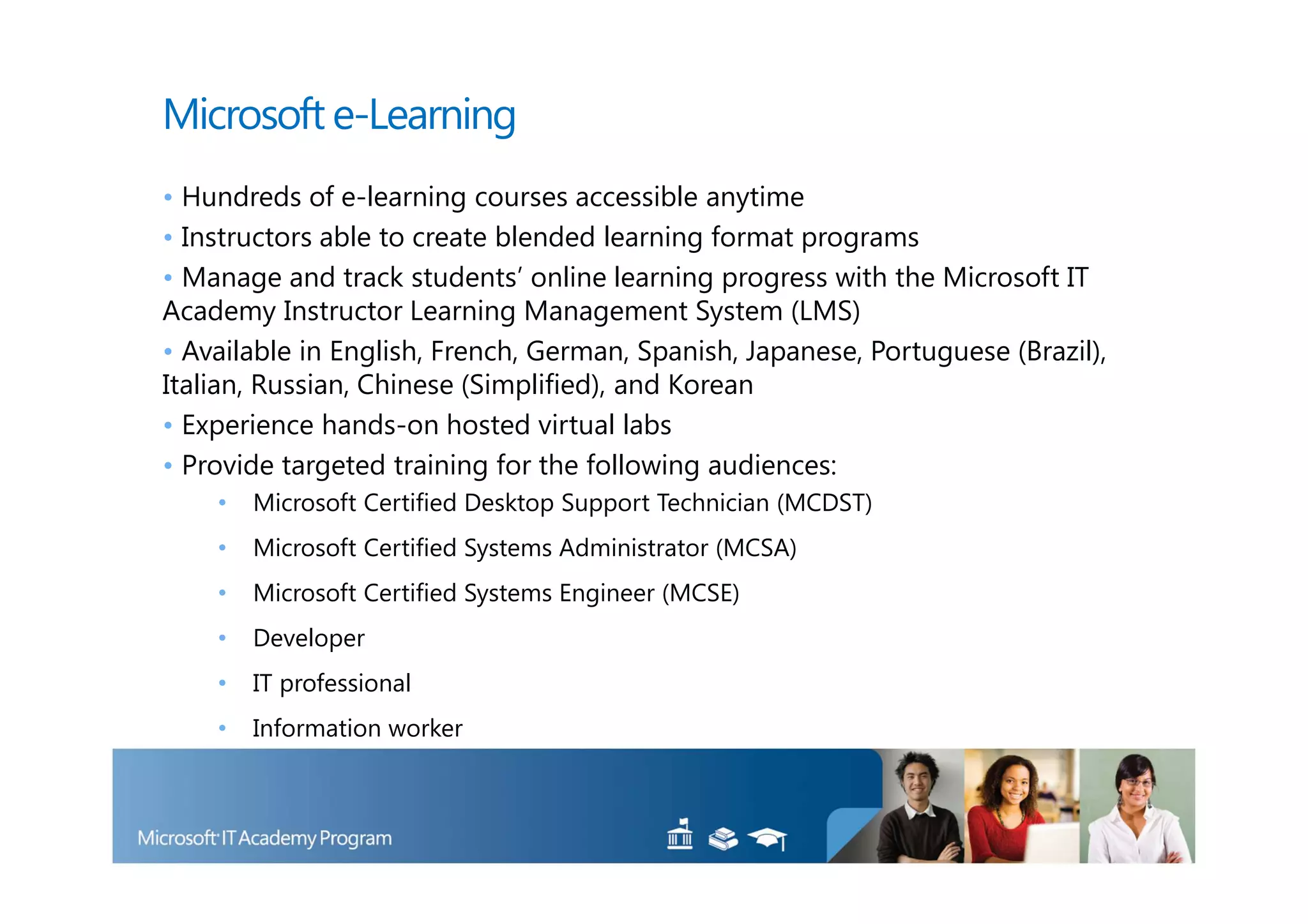 Microsoft e-Learning
• Hundreds of e-learning courses accessible anytime
• Instructors able to create blended learning format programs
• Manage and track students’ online learning progress with the Microsoft IT
Academy Instructor Learning Management System (LMS)
• Available in English, French, German, Spanish, Japanese, Portuguese (Brazil),
Italian, Russian, Chinese (Simplified), and Korean
• Experience hands-on hosted virtual labs
• Provide targeted training for the following audiences:
    •   Microsoft Certified Desktop Support Technician (MCDST)
    •   Microsoft Certified Systems Administrator (MCSA)
    •   Microsoft Certified Systems Engineer (MCSE)
    •   Developer
    •   IT professional
    •   Information worker
 