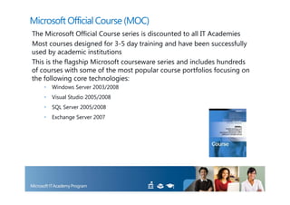 Microsoft Official Course (MOC)
The Microsoft Official Course series is discounted to all IT Academies
Most courses designed for 3-5 day training and have been successfully
used by academic institutions
This is the flagship Microsoft courseware series and includes hundreds
of courses with some of the most popular course portfolios focusing on
the following core technologies:
   •   Windows Server 2003/2008
   •   Visual Studio 2005/2008
   •   SQL Server 2005/2008
   •   Exchange Server 2007
 