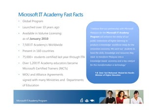 Microsoft IT Academy Fast Facts
•   Global Program

•   Launched over 10 years ago                         “I believe that our partnership with Microsoft

•   Available in Volume Licensing:                     Malaysia for the Microsoft IT Academy
                                                       Program will enhance the ability of our
    as of January 2010
                                                       public institutions of higher learning to
•   7,500 IT Academy’s Worldwide                       produce a knowledge workforce ready for the
                                                       innovation economy. We want our students to
•   Present in 160 countries
                                                       have the skills, knowledge and resources they
•   75,000+ students certified last year through ITA   need to transform Malaysia into a
                                                       knowledge-based economy and a key catalyst
•   Over 1,200 IT Academy educators became
                                                       for this transformation is technology.”
    Microsoft Certified Trainers (MCTs)
                                                            Y.B Dato’ Seri Mohamed Khaled bin Nordin
•   MOU and Alliance Agreements                             Minister of Higher Education

    signed with many Ministries and Departments
    of Education
 