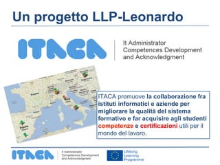 Un progetto LLP-Leonardo 
ITACA promuove la collaborazione fra 
istituti informatici e aziende per 
migliorare la qualità del sistema 
formativo e far acquisire agli studenti 
competenze e certificazioni utili per il 
mondo del lavoro. 
 