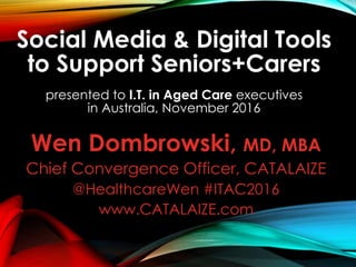 Social Media & Digital Tools
to Support Seniors+Carers
presented to I.T. in Aged Care executives
in Australia, November 2016
Wen Dombrowski, MD, MBA
Chief Convergence Officer, CATALAIZE
@HealthcareWen #ITAC2016
www.CATALAIZE.com
 