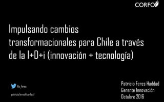 Impulsando cambios
transformacionales para Chile a través
de la I+D+i (innovación + tecnología)
Patricio Feres Haddad
Gerente Innovación
Octubre 2016
@p_feres
patricio.feres@corfo.cl
 