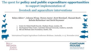The quest for policy and public expenditure opportunities
to support implementation of
livestock and aquaculture interventions
Robyn Alders1,2, Johanna Wong1, Doreen Anene1, Scott Moreland1, Hannah Reed3,
Belinda Richardson3 and David Heymann1
International Tropical Agriculture Conference Brisbane, Australia, 11-13 November 2019
1. Centre for Global Health Security, Chatham House, London, UK
2. Development Policy Centre, Australian National University, Canberra, Australia
3. Bill and Melinda Gates Foundation, Seattle, USA
 