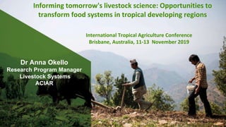 Dr Anna Okello
Research Program Manager
Livestock Systems
ACIAR
Informing tomorrow's livestock science: Opportunities to
transform food systems in tropical developing regions
International Tropical Agriculture Conference
Brisbane, Australia, 11-13 November 2019
 