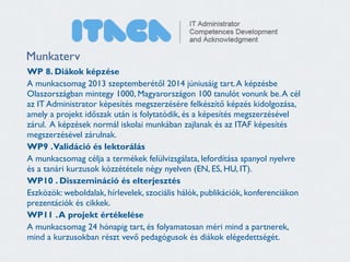 Munkaterv 
WP 8. Diákok képzése 
A munkacsomag 2013 szeptemberétől 2014 júniusáig tart. A képzésbe 
Olaszországban mintegy 1000, Magyarországon 100 tanulót vonunk be. A cél 
az IT Administrator képesítés megszerzésére felkészítő képzés kidolgozása, 
amely a projekt időszak után is folytatódik, és a képesítés megszerzésével 
zárul. A képzések normál iskolai munkában zajlanak és az ITAF képesítés 
megszerzésével zárulnak. 
WP9 . Validáció és lektorálás 
A munkacsomag célja a termékek felülvizsgálata, lefordítása spanyol nyelvre 
és a tanári kurzusok közzététele négy nyelven (EN, ES, HU, IT). 
WP10 . Disszemináció és elterjesztés 
Eszközök: weboldalak, hírlevelek, szociális hálók, publikációk, konferenciákon 
prezentációk és cikkek. 
WP11 . A projekt értékelése 
A munkacsomag 24 hónapig tart, és folyamatosan méri mind a partnerek, 
mind a kurzusokban részt vevő pedagógusok és diákok elégedettségét. 
 
