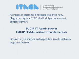 A projekt megteremti a feltételeket ahhoz hogy, 
Magyarországon a CEPIS által kidolgozott, európai 
szinten elismert 
! 
EUCIP IT Administrator 
EUCIP IT Administrator Fundamentals 
! 
bizonyítványt a magyar szakképzésben tanuló diákok is 
megszerezhessék. 
 