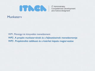 Munkaterv 
WP1. Pénzügyi és könyvelési menedzsment 
WP2 . A projekt munkatervének és a fejlesztéseinek menedzsmentje 
WP3 . Projektindító találkozó és a kísérleti képzés megtervezése 
 