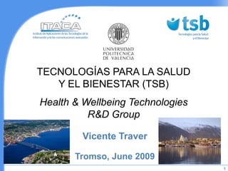 TECNOLOGÍAS PARA LA SALUD
   Y EL BIENESTAR (TSB)
Health & Wellbeing Technologies
          R&D Group

        Vicente Traver

       Tromso, June 2009
                                  1
 