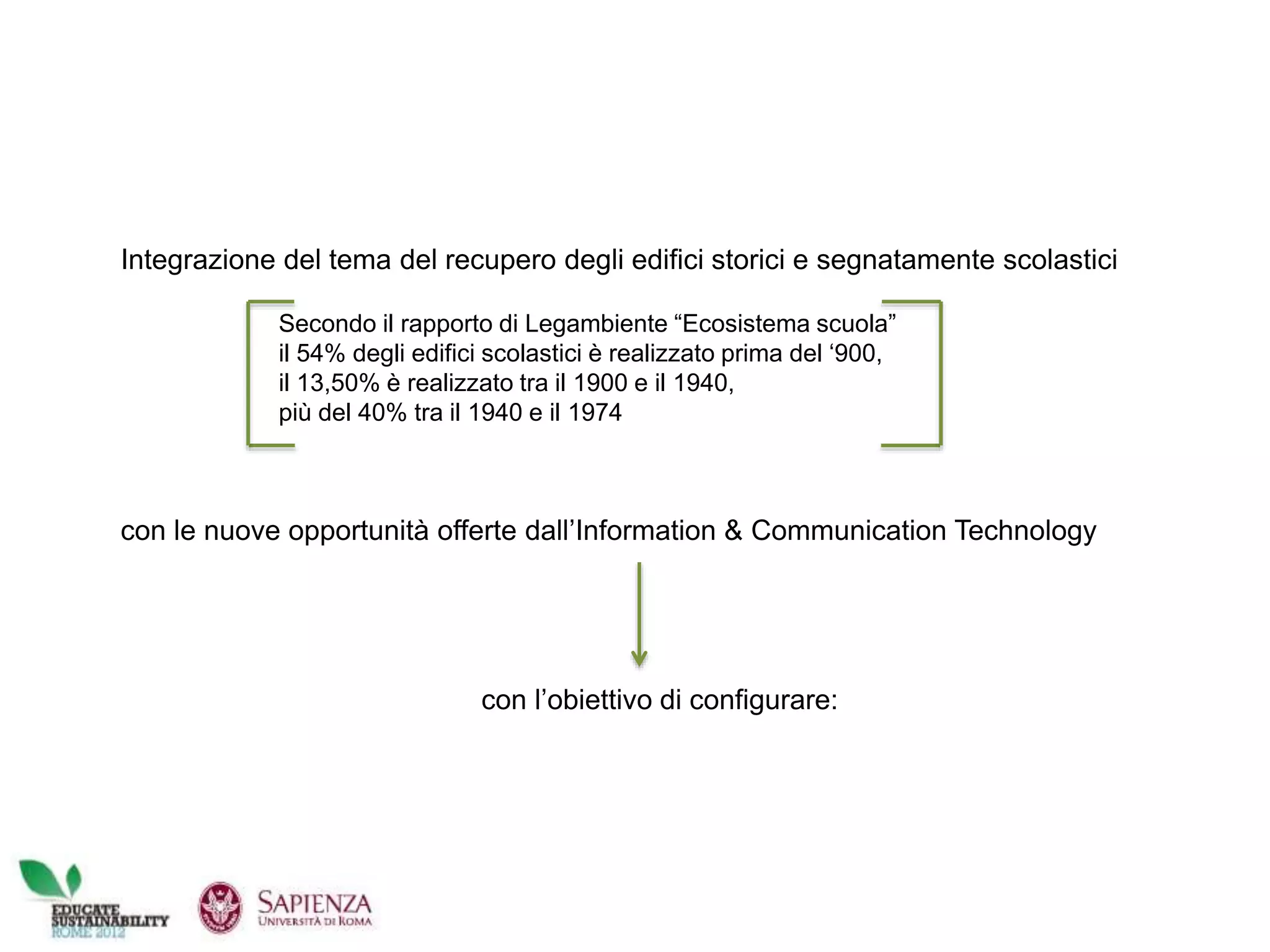 Integrazione del tema del recupero degli edifici storici e segnatamente scolastici
con le nuove opportunità offerte dall’Information & Communication Technology
con l’obiettivo di configurare:
Secondo il rapporto di Legambiente “Ecosistema scuola”
il 54% degli edifici scolastici è realizzato prima del ‘900,
il 13,50% è realizzato tra il 1900 e il 1940,
più del 40% tra il 1940 e il 1974
 