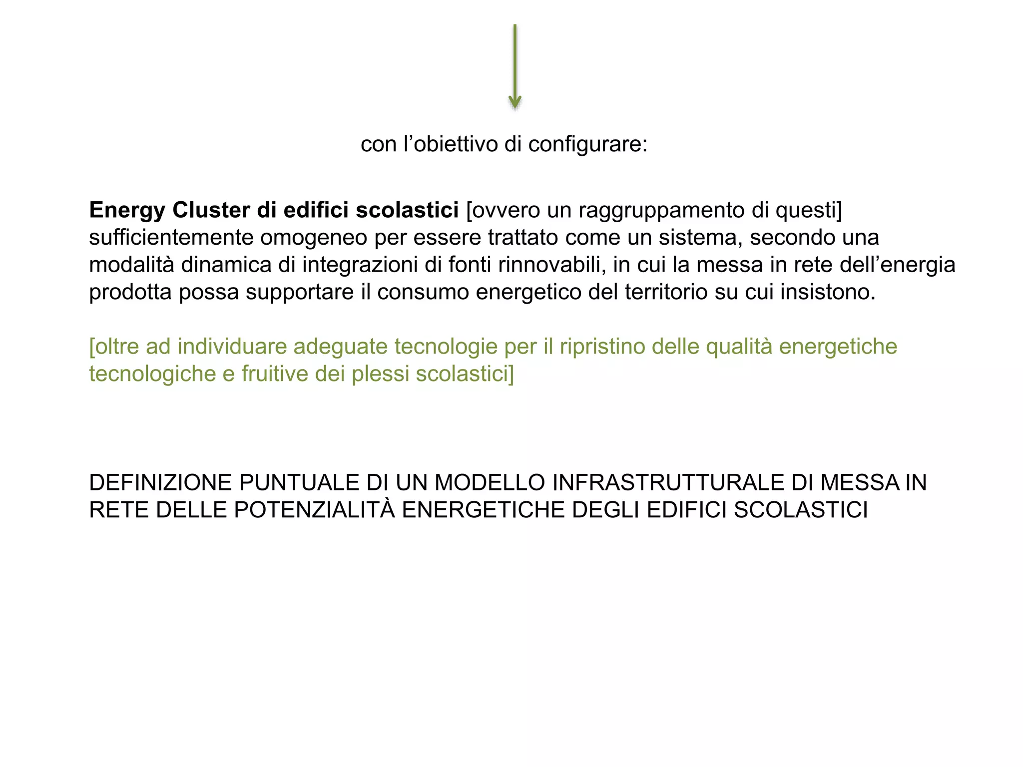 con l’obiettivo di configurare:
Energy Cluster di edifici scolastici [ovvero un raggruppamento di questi]
sufficientemente omogeneo per essere trattato come un sistema, secondo una
modalità dinamica di integrazioni di fonti rinnovabili, in cui la messa in rete dell’energia
prodotta possa supportare il consumo energetico del territorio su cui insistono.
[oltre ad individuare adeguate tecnologie per il ripristino delle qualità energetiche
tecnologiche e fruitive dei plessi scolastici]
DEFINIZIONE PUNTUALE DI UN MODELLO INFRASTRUTTURALE DI MESSA IN
RETE DELLE POTENZIALITÀ ENERGETICHE DEGLI EDIFICI SCOLASTICI
 