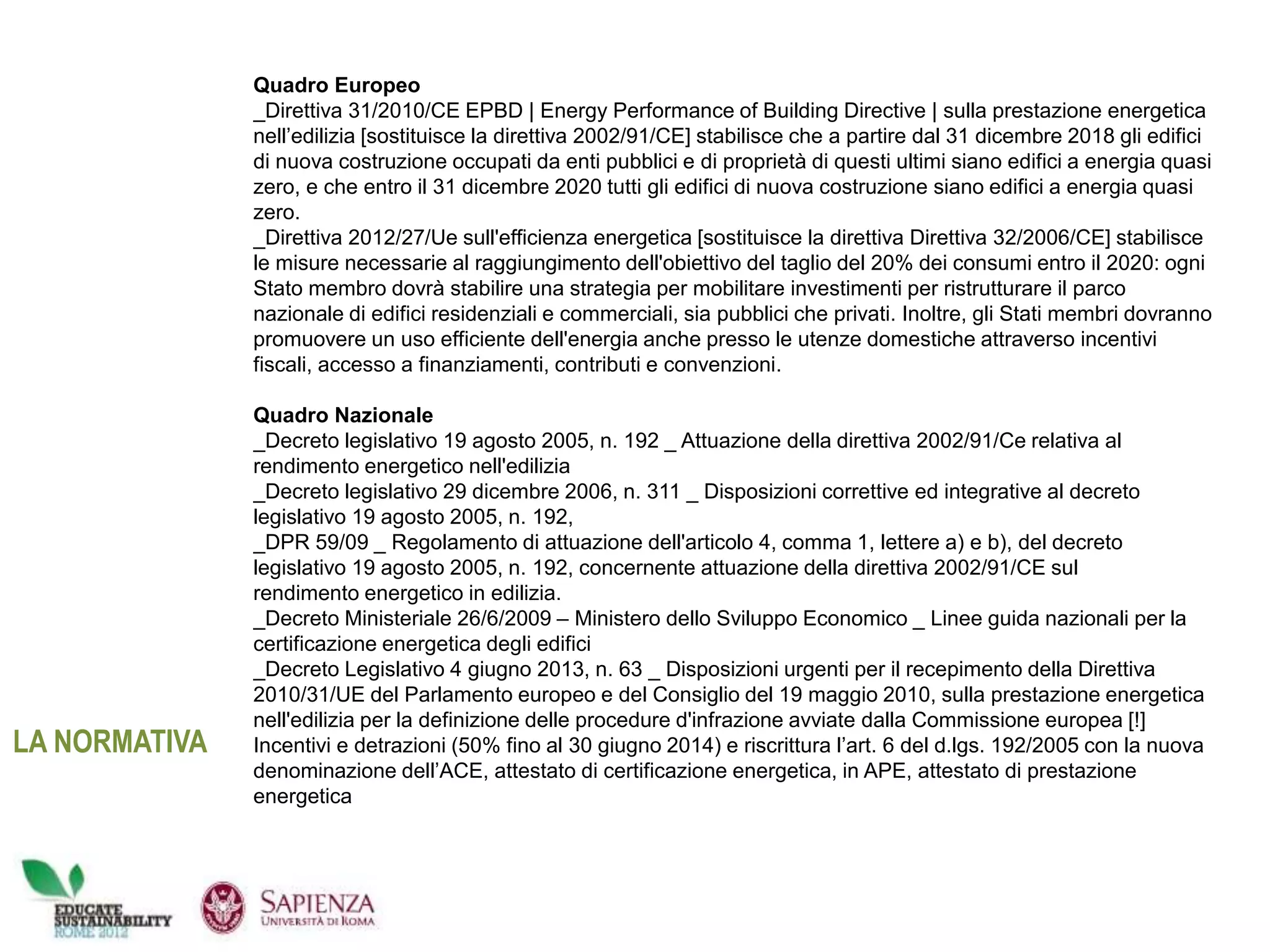 Quadro Europeo
_Direttiva 31/2010/CE EPBD | Energy Performance of Building Directive | sulla prestazione energetica
nell’edilizia [sostituisce la direttiva 2002/91/CE] stabilisce che a partire dal 31 dicembre 2018 gli edifici
di nuova costruzione occupati da enti pubblici e di proprietà di questi ultimi siano edifici a energia quasi
zero, e che entro il 31 dicembre 2020 tutti gli edifici di nuova costruzione siano edifici a energia quasi
zero.
_Direttiva 2012/27/Ue sull'efficienza energetica [sostituisce la direttiva Direttiva 32/2006/CE] stabilisce
le misure necessarie al raggiungimento dell'obiettivo del taglio del 20% dei consumi entro il 2020: ogni
Stato membro dovrà stabilire una strategia per mobilitare investimenti per ristrutturare il parco
nazionale di edifici residenziali e commerciali, sia pubblici che privati. Inoltre, gli Stati membri dovranno
promuovere un uso efficiente dell'energia anche presso le utenze domestiche attraverso incentivi
fiscali, accesso a finanziamenti, contributi e convenzioni.
Quadro Nazionale
_Decreto legislativo 19 agosto 2005, n. 192 _ Attuazione della direttiva 2002/91/Ce relativa al
rendimento energetico nell'edilizia
_Decreto legislativo 29 dicembre 2006, n. 311 _ Disposizioni correttive ed integrative al decreto
legislativo 19 agosto 2005, n. 192,
_DPR 59/09 _ Regolamento di attuazione dell'articolo 4, comma 1, lettere a) e b), del decreto
legislativo 19 agosto 2005, n. 192, concernente attuazione della direttiva 2002/91/CE sul
rendimento energetico in edilizia.
_Decreto Ministeriale 26/6/2009 – Ministero dello Sviluppo Economico _ Linee guida nazionali per la
certificazione energetica degli edifici
_Decreto Legislativo 4 giugno 2013, n. 63 _ Disposizioni urgenti per il recepimento della Direttiva
2010/31/UE del Parlamento europeo e del Consiglio del 19 maggio 2010, sulla prestazione energetica
nell'edilizia per la definizione delle procedure d'infrazione avviate dalla Commissione europea [!]
Incentivi e detrazioni (50% fino al 30 giugno 2014) e riscrittura l’art. 6 del d.lgs. 192/2005 con la nuova
denominazione dell’ACE, attestato di certificazione energetica, in APE, attestato di prestazione
energetica
LA NORMATIVA
 