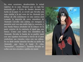 En otras ocasiones, desabrochaba la mitad
superior de su capa. Después que su capa fue
destruida por el Kirin de Sasuke durante su
lucha en la parte II, se reveló que llevaba una
ropa similar a la del resto de los Akatsuki por
debajo de ella consistente en una camisa azul
(cuando la mayoría de otros miembros de
Akatsuki Llevaba una camisa sin mangas) y
pantalón azul con una malla bajo la camiseta, y
una banda blanca alrededor de la cintura en la
parte exterior de la camiseta al igual que una
túnica. Como casi todos los miembros de
Akatsuki, llevaba la banda de su pueblo natal
con una rajadura horizontal a través de él para
simbolizar sus vínculos rotos con sus aldeas.
En su dedo anular derecho llevaba su anillo de
Akatsuki, que lleva el kanji 朱 (shu,
"bermellón", "escarlata"). También llevaba un
collar con tres círculos o anillos de metal.
 