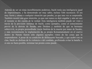 Además de ser un ninja increíblemente poderoso, Itachi tenía una inteligencia igual
de impresionante, y ha demostrado ser muy sabio, incluso Tobi reconoció. Él era
muy fuerte y atento a cualquier situación que pasaba, ya que rara vez se sorprendía.
También mostró una gran intuición, ya que casi nunca se dejó engañar y aún así casi
al instante se dio cuenta de la verdad. Esta inteligencia también puede ser visto a
través de la previsión inmensa de Itachi, como ejemplos, como el conocimiento
previo de la derrota de Sasuke ante Deidara y también de que su hermano
sobrevivió, su propia premeditada visión fatalista de la muerte por mano de Sasuke,
y más recientemente la implantación de su propia Kotoamatsukami en el cuervo
dentro de Naruto fueron sólo algunos ejemplos vistos de las cosas que lo
sorprendieron. A pesar de su condición de delincuente buscado, y que acabó con su
clan, Itachi no disfruta de la violencia o del combate, prefiriendo evitar la batalla o,
si esto no fuera posible, terminar tan pronto como puede.
 