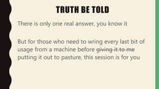 TRUTH BE TOLD
There is only one real answer, you know it
But for those who need to wring every last bit of
usage from a machine before giving it to me
putting it out to pasture, this session is for you
 