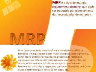 Uma Quando se trata de um software baseado em MRP II, é fornecida uma quantidade bem maior de dados sobre o produto, como preço unitário, fornecedores, processo de fabricação, equipamentos, roteiros de fabricação e respectivos centros de custos, mão-de-obra utilizada por categorias profissionais, ferramentas utilizadas e respectivo consumo, alterações no BOM e datas a partir das quais entrarão em vigor, etc...  MRP  é a sigla de material  requirement planning , que pode ser traduzido por planejamento das necessidades de materiais.   
