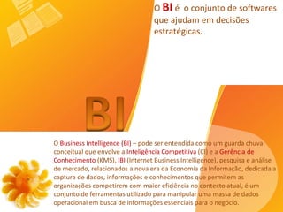 O  Business Intelligence (BI)  – pode ser entendida como um guarda chuva conceitual que envolve a  Inteligência Competitiva  (CI) e a  Gerência de Conhecimento  (KMS),  IBI  (Internet Business Intelligence), pesquisa e análise de mercado, relacionados a nova era da Economia da Informação, dedicada a captura de dados, informações e conhecimentos que permitem as organizações competirem com maior eficiência no contexto atual, é um conjunto de ferramentas utilizado para manipular uma massa de dados operacional em busca de informações essenciais para o negócio.   O  BI  é  o conjunto de softwares que ajudam em decisões estratégicas. 
