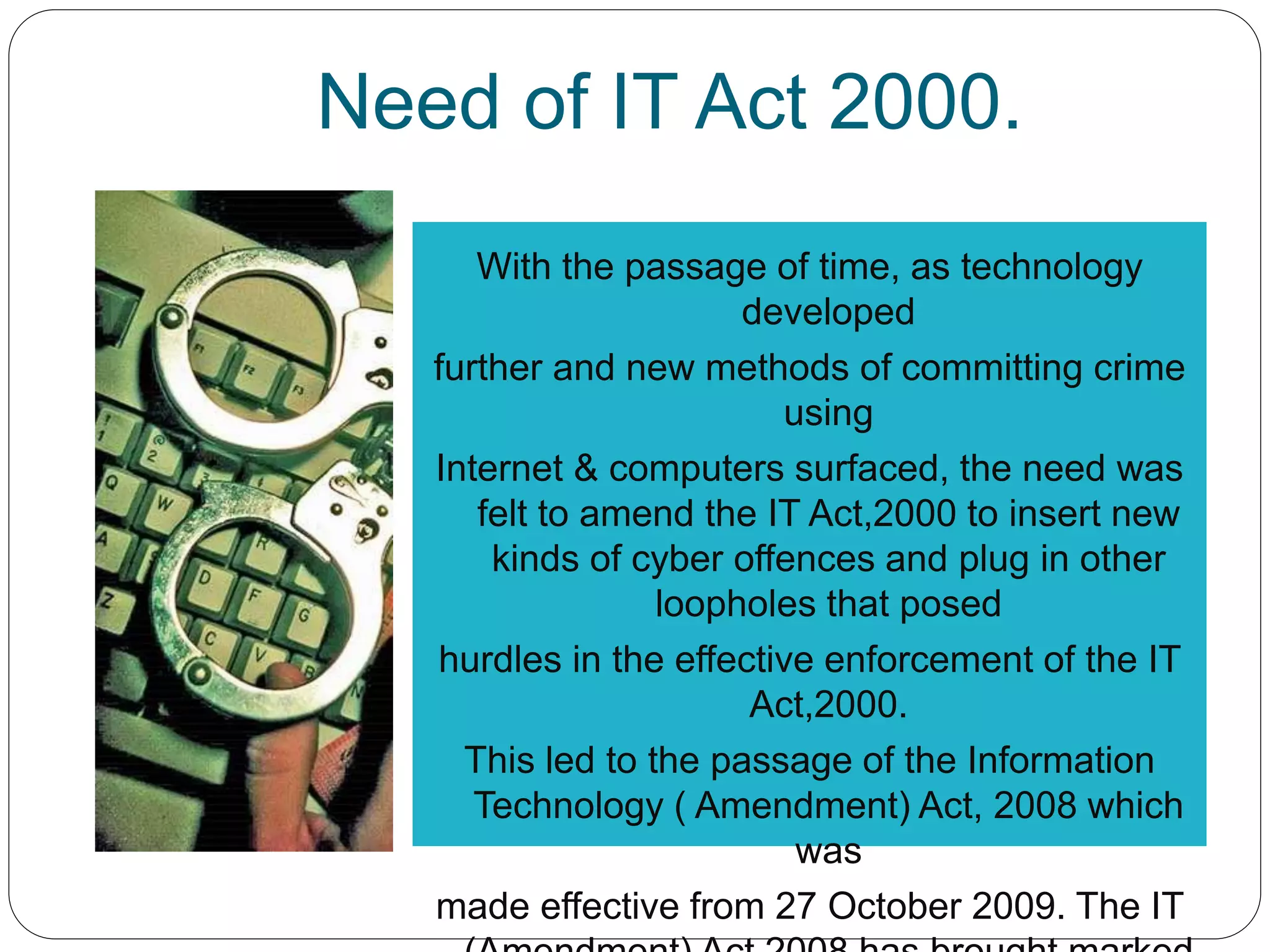 Need of IT Act 2000.
With the passage of time, as technology
developed
further and new methods of committing crime
using
Internet & computers surfaced, the need was
felt to amend the IT Act,2000 to insert new
kinds of cyber offences and plug in other
loopholes that posed
hurdles in the effective enforcement of the IT
Act,2000.
This led to the passage of the Information
Technology ( Amendment) Act, 2008 which
was
made effective from 27 October 2009. The IT
 