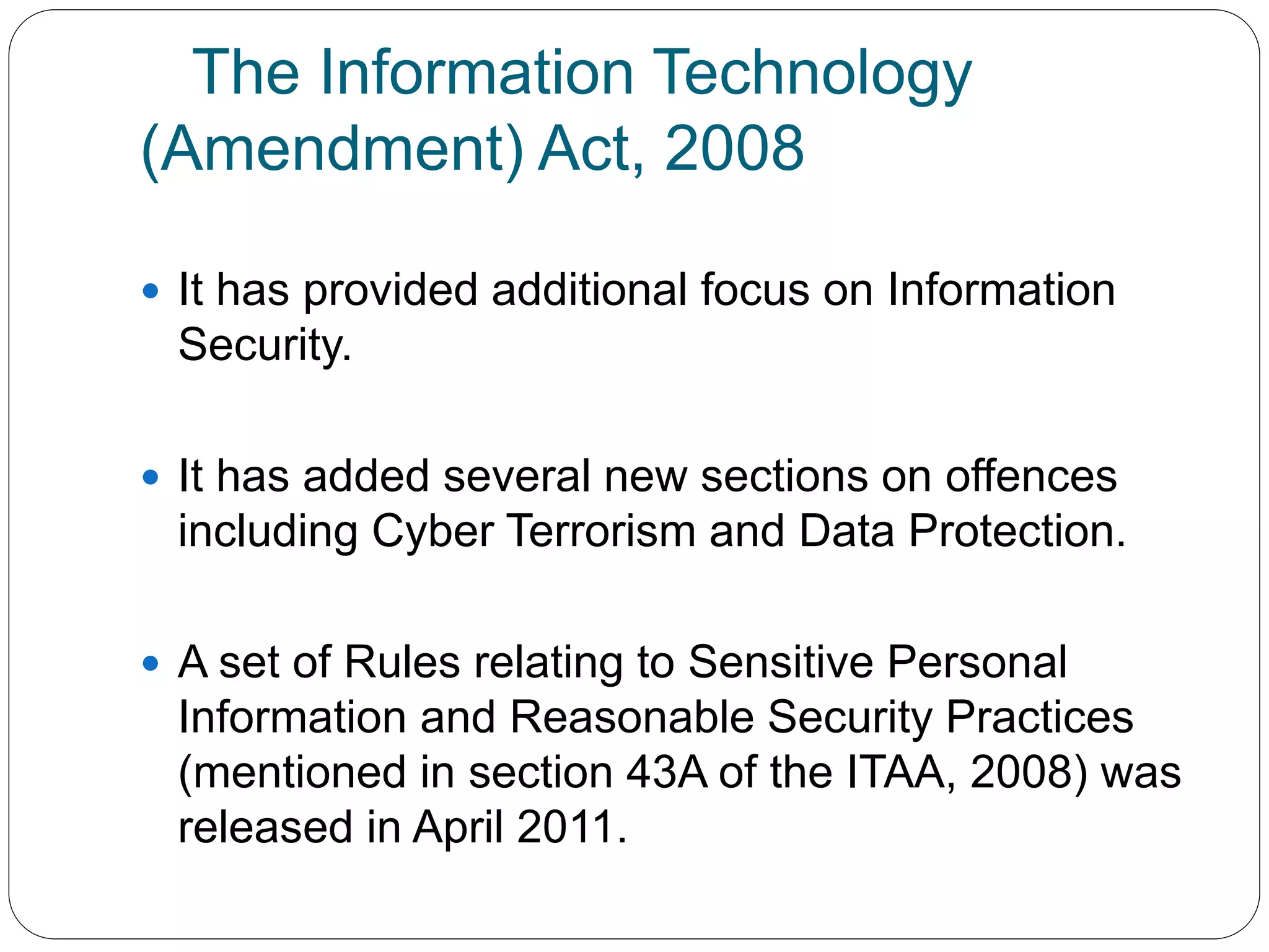 The Information Technology
(Amendment) Act, 2008
 It has provided additional focus on Information
Security.
 It has added several new sections on offences
including Cyber Terrorism and Data Protection.
 A set of Rules relating to Sensitive Personal
Information and Reasonable Security Practices
(mentioned in section 43A of the ITAA, 2008) was
released in April 2011.
 