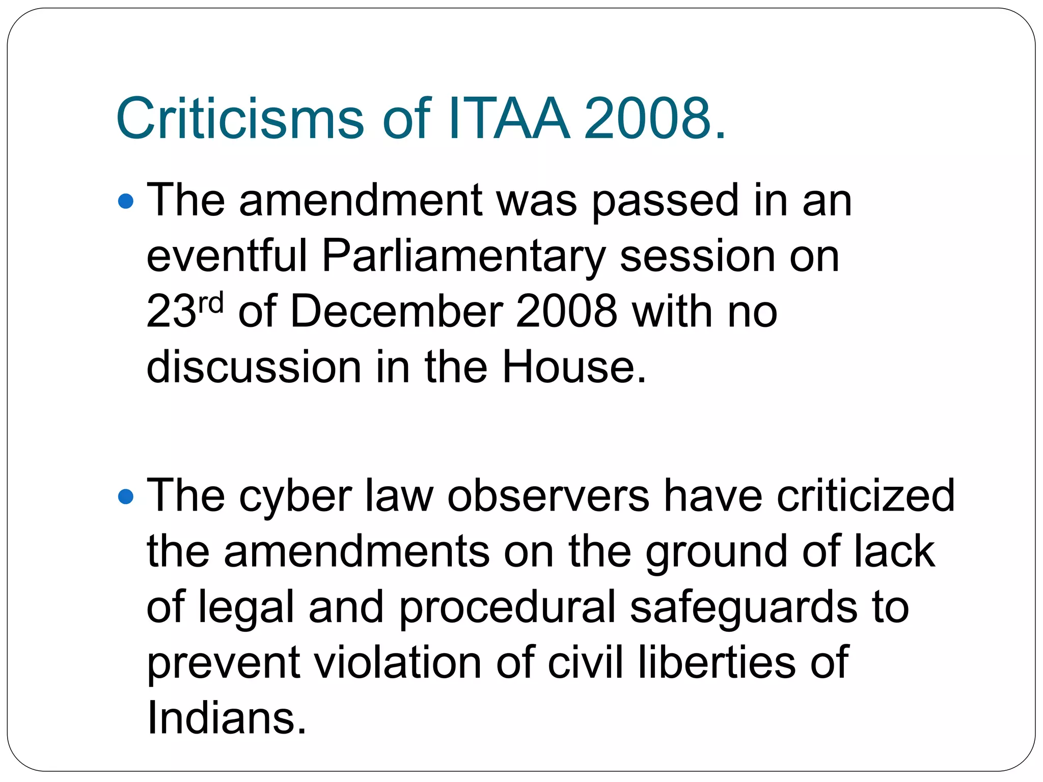 Criticisms of ITAA 2008.
 The amendment was passed in an
eventful Parliamentary session on
23rd of December 2008 with no
discussion in the House.
 The cyber law observers have criticized
the amendments on the ground of lack
of legal and procedural safeguards to
prevent violation of civil liberties of
Indians.
 
