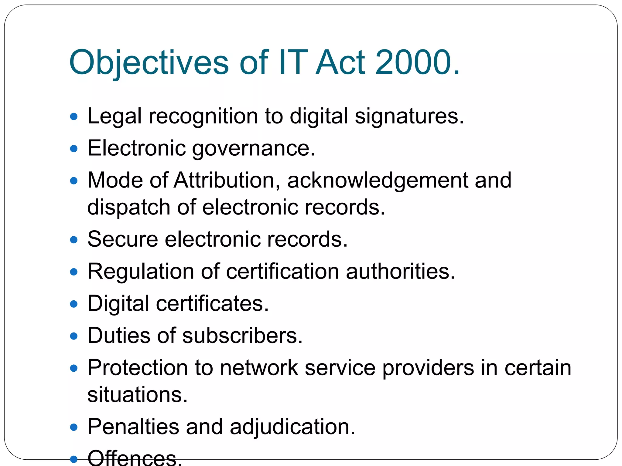Objectives of IT Act 2000.
 Legal recognition to digital signatures.
 Electronic governance.
 Mode of Attribution, acknowledgement and
dispatch of electronic records.
 Secure electronic records.
 Regulation of certification authorities.
 Digital certificates.
 Duties of subscribers.
 Protection to network service providers in certain
situations.
 Penalties and adjudication.
 