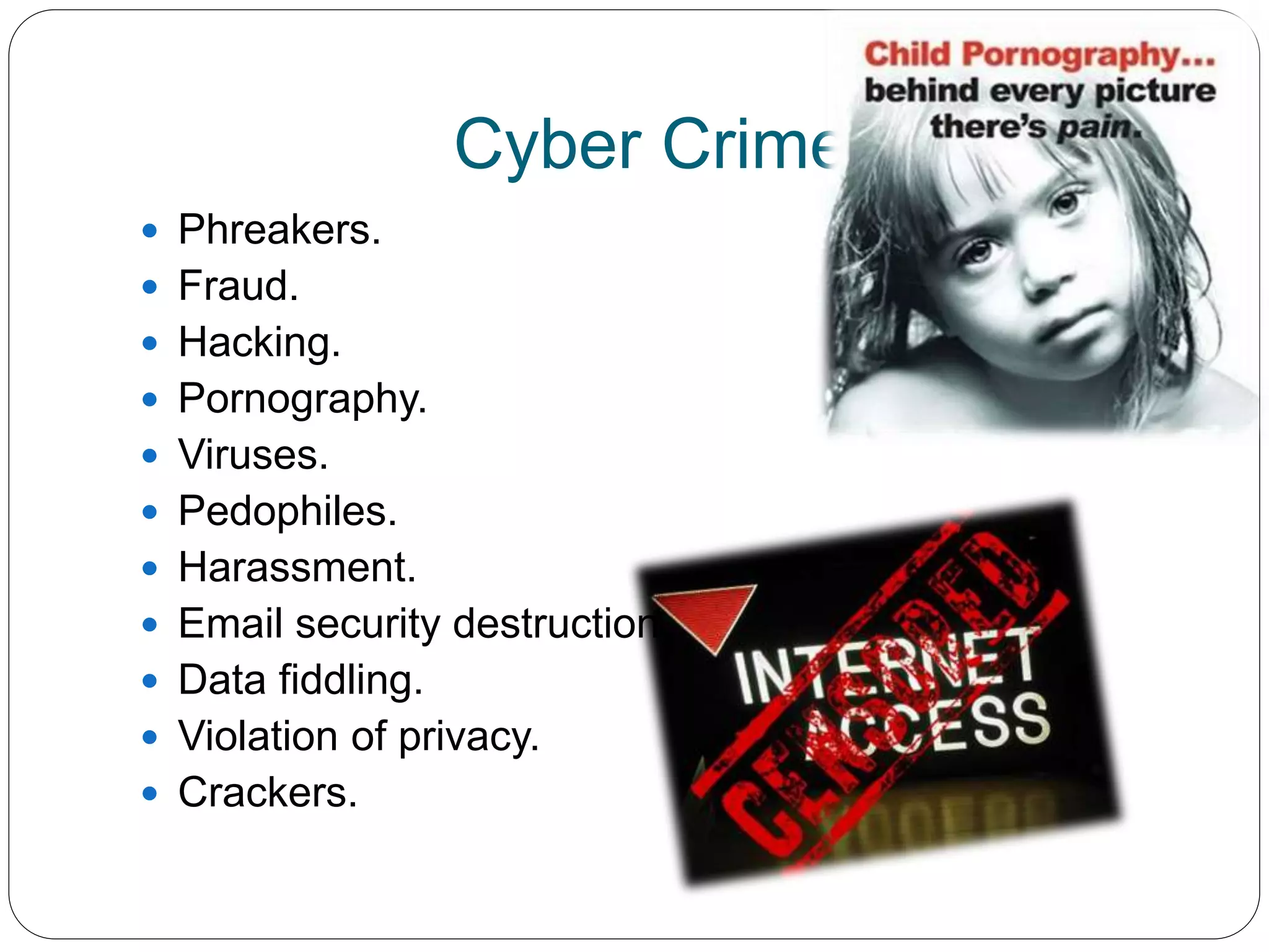 Cyber Crimes.
 Phreakers.
 Fraud.
 Hacking.
 Pornography.
 Viruses.
 Pedophiles.
 Harassment.
 Email security destruction.
 Data fiddling.
 Violation of privacy.
 Crackers.
 