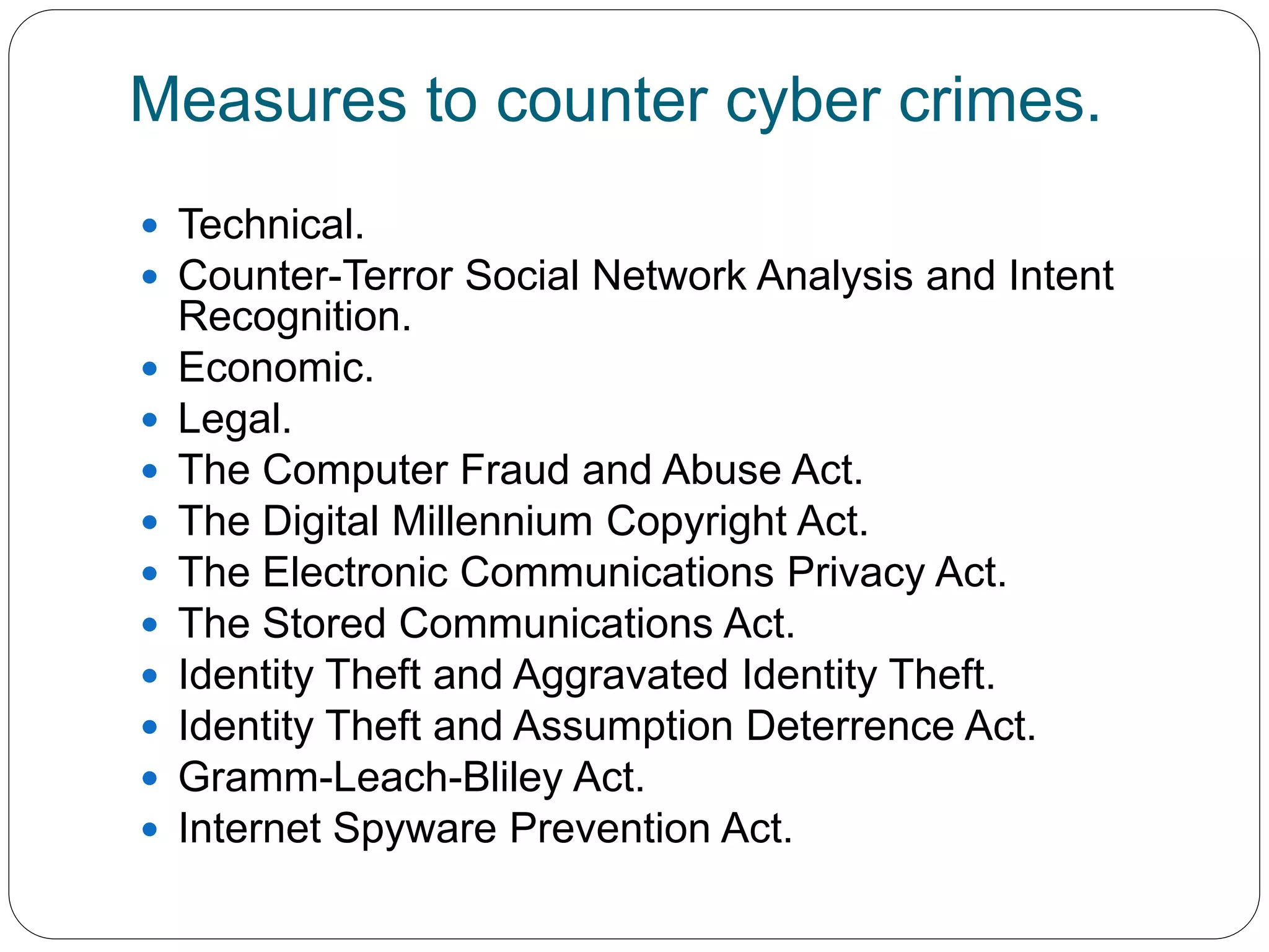 Measures to counter cyber crimes.
 Technical.
 Counter-Terror Social Network Analysis and Intent
Recognition.
 Economic.
 Legal.
 The Computer Fraud and Abuse Act.
 The Digital Millennium Copyright Act.
 The Electronic Communications Privacy Act.
 The Stored Communications Act.
 Identity Theft and Aggravated Identity Theft.
 Identity Theft and Assumption Deterrence Act.
 Gramm-Leach-Bliley Act.
 Internet Spyware Prevention Act.
 