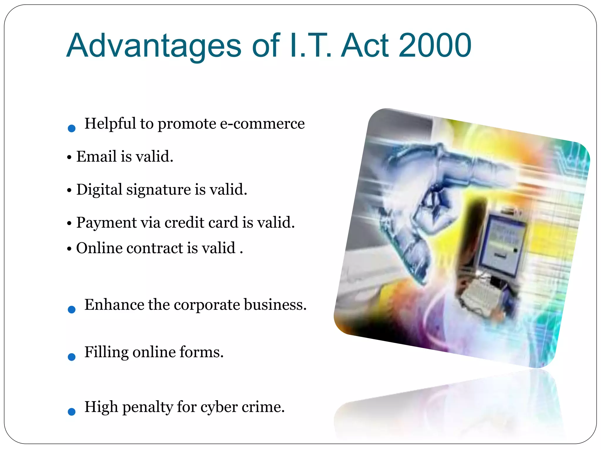 Advantages of I.T. Act 2000
 Helpful to promote e-commerce
• Email is valid.
• Digital signature is valid.
• Payment via credit card is valid.
• Online contract is valid .
 Enhance the corporate business.
 Filling online forms.
 High penalty for cyber crime.
 