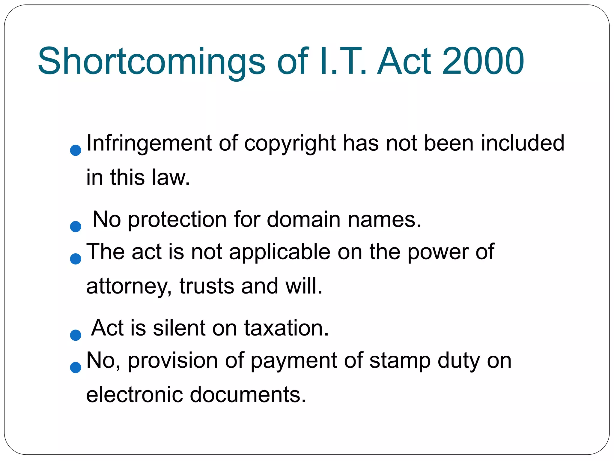 Shortcomings of I.T. Act 2000
Infringement of copyright has not been included
in this law.
 No protection for domain names.
The act is not applicable on the power of
attorney, trusts and will.
 Act is silent on taxation.
No, provision of payment of stamp duty on
electronic documents.
 