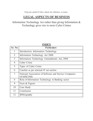 I beg your pardon if I have missed any references or source.
LEGAL ASPECTS OF BUSINESS
Information Technology Act rather than giving Information &
Technology gives rise to more Cyber Crimes
INDEX
Sr. No Particulars
1 Introduction: Information Technology
2 Information Technology Act 2000
3 Information Technology (Amendment) Act, 2008
4 Cyber Crime
5 Types of Cyber Crime
6 Caselets as per selected IT act section
7 National Association of Software and Service Companies
(NASSCOM)
8 Role of Information Technology in Banking sector
9 Facts & Figures
10 Case Study
11 Conclusion
12 Bibliography
 
