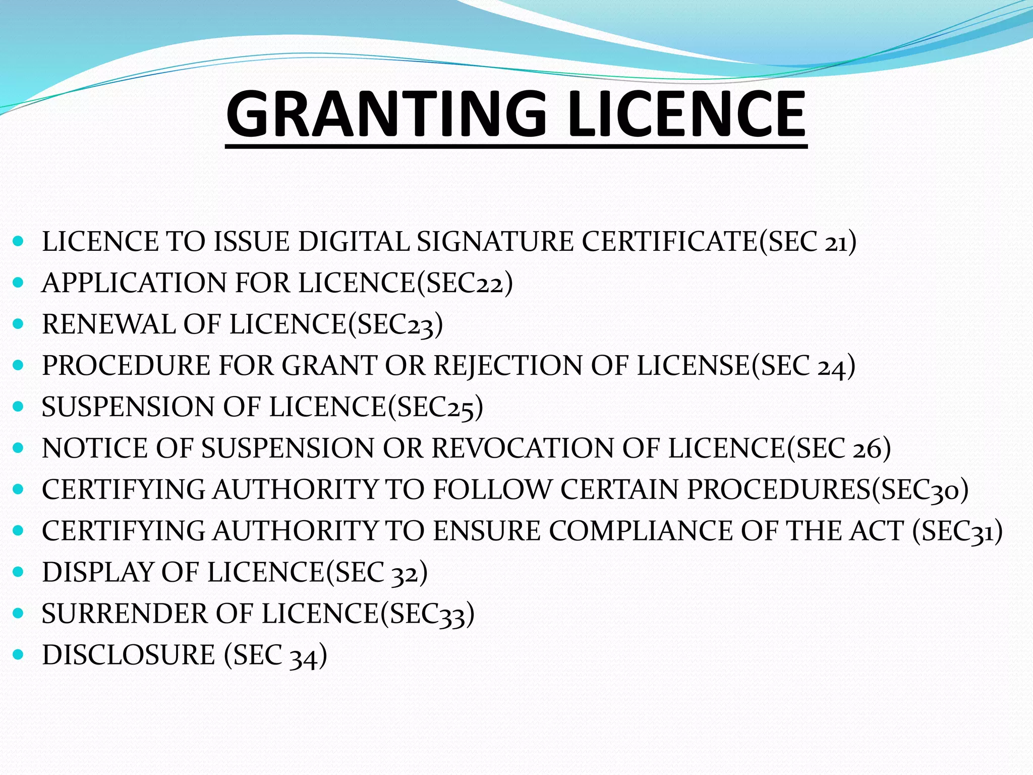 GRANTING LICENCE
 LICENCE TO ISSUE DIGITAL SIGNATURE CERTIFICATE(SEC 21)
 APPLICATION FOR LICENCE(SEC22)
 RENEWAL OF LICENCE(SEC23)
 PROCEDURE FOR GRANT OR REJECTION OF LICENSE(SEC 24)
 SUSPENSION OF LICENCE(SEC25)
 NOTICE OF SUSPENSION OR REVOCATION OF LICENCE(SEC 26)
 CERTIFYING AUTHORITY TO FOLLOW CERTAIN PROCEDURES(SEC30)
 CERTIFYING AUTHORITY TO ENSURE COMPLIANCE OF THE ACT (SEC31)
 DISPLAY OF LICENCE(SEC 32)
 SURRENDER OF LICENCE(SEC33)
 DISCLOSURE (SEC 34)
 