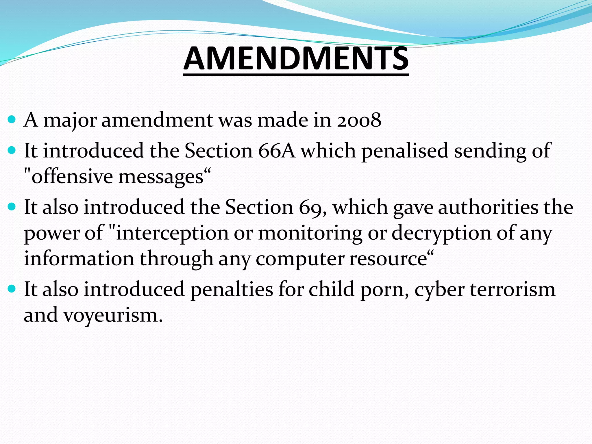 AMENDMENTS
 A major amendment was made in 2008
 It introduced the Section 66A which penalised sending of
"offensive messages“
 It also introduced the Section 69, which gave authorities the
power of "interception or monitoring or decryption of any
information through any computer resource“
 It also introduced penalties for child porn, cyber terrorism
and voyeurism.
 