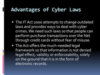 Advantages of Cyber Laws
 The IT Act 2000 attempts to change outdated
laws and provides ways to deal with cyber
crimes.We need such laws so that people can
perform purchase transactions over the Net
through credit cards without fear of misuse.
 The Act offers the much-needed legal
framework so that information is not denied
legal effect, validity or enforceability, solely
on the ground that it is in the form of
electronic records.
 