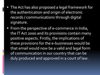  The Act has also proposed a legal framework for
the authentication and origin of electronic
records / communications through digital
signature.
 From the perspective of e-commerce in India,
the IT Act 2000 and its provisions contain many
positive aspects. Firstly, the implications of
these provisions for the e-businesses would be
that email would now be a valid and legal form
of communication in our country that can be
duly produced and approved in a court of law.
 