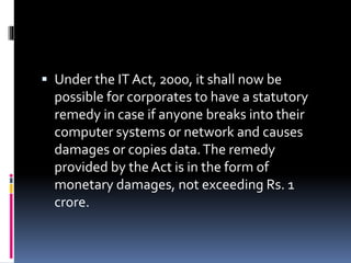  Under the IT Act, 2000, it shall now be
possible for corporates to have a statutory
remedy in case if anyone breaks into their
computer systems or network and causes
damages or copies data.The remedy
provided by the Act is in the form of
monetary damages, not exceeding Rs. 1
crore.
 
