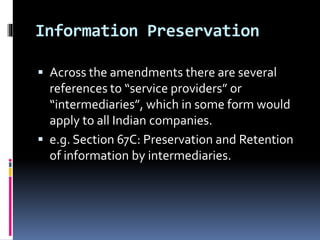 Information Preservation
 Across the amendments there are several
references to “service providers” or
“intermediaries”, which in some form would
apply to all Indian companies.
 e.g. Section 67C: Preservation and Retention
of information by intermediaries.
 