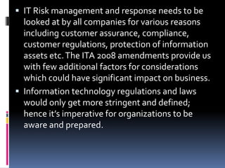 IT Risk management and response needs to be
looked at by all companies for various reasons
including customer assurance, compliance,
customer regulations, protection of information
assets etc.The ITA 2008 amendments provide us
with few additional factors for considerations
which could have significant impact on business.
 Information technology regulations and laws
would only get more stringent and defined;
hence it’s imperative for organizations to be
aware and prepared.
 