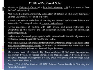 • Worked as Visiting Professor with Stratford University, USA for six months from
Jan’2016 to June’2016.
• Also worked at Bahrain University in Kingdom of Bahrain Sr. I.T. Faculty (Computer
Science Department) for Period of 2Years.
• Have rich experience in the field of teaching and research in Computer Science and
InformationTechnology for almost 15+ years in Academia.
• Having experience of working with both private and public institutions and
universities as the lecturer and self-instruction material writer for Information
Technology courses.
• Had number of research papers published in national and international journals and
conference proceedings in IEEE and Scopus Index.
• Also chaired various National and International Conferences of repute and associated
with various International Journals as Editorial Board Member for International and
National, Academic Adviser and Research Paper Reviewer.
 My current area of interest: Big Data Analytics, R Software, Management
Information System, IT Project Management, Decision Support System, Business
Analytics, Database Management System, Data Networking and Advanced Excel
withVisual Basic Macros.
 Country Visited: USA, Canada, UK, UAE, Bahrain, Oman (Mostly for Teaching and
Research Purpose)
Profile of Dr. Kamal Gulati
 